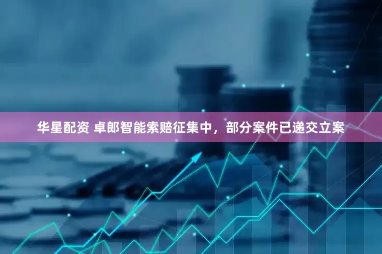 华星配资 卓郎智能索赔征集中，部分案件已递交立案