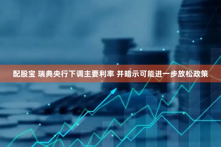 配股宝 瑞典央行下调主要利率 并暗示可能进一步放松政策