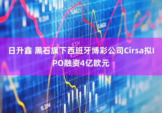 日升鑫 黑石旗下西班牙博彩公司Cirsa拟IPO融资4亿欧元