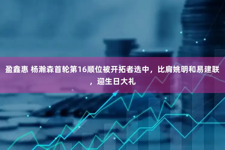 盈鑫惠 杨瀚森首轮第16顺位被开拓者选中，比肩姚明和易建联，迎生日大礼