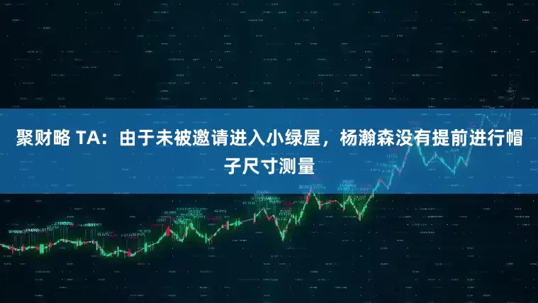 聚财略 TA：由于未被邀请进入小绿屋，杨瀚森没有提前进行帽子尺寸测量