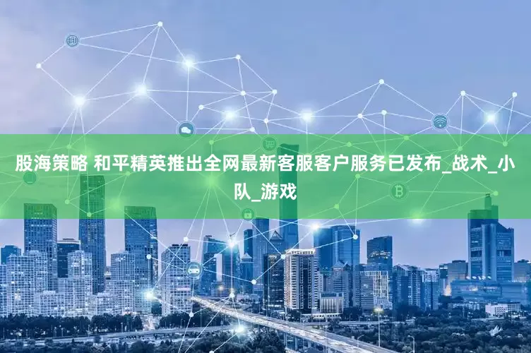 股海策略 和平精英推出全网最新客服客户服务已发布_战术_小队_游戏