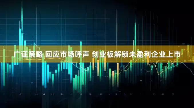 广证策略 回应市场呼声 创业板解锁未盈利企业上市