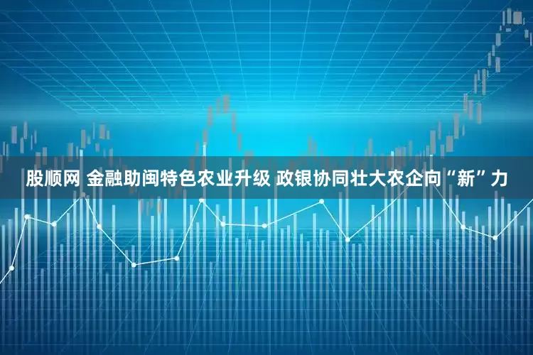 股顺网 金融助闽特色农业升级 政银协同壮大农企向“新”力