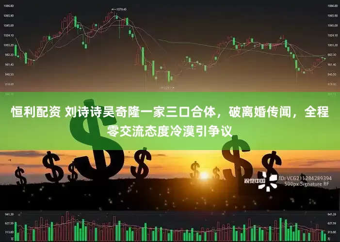 恒利配资 刘诗诗吴奇隆一家三口合体，破离婚传闻，全程零交流态度冷漠引争议