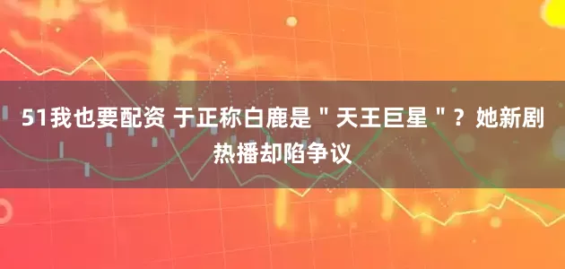 51我也要配资 于正称白鹿是＂天王巨星＂？她新剧热播却陷争议