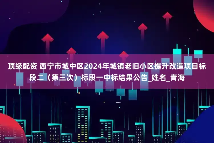 顶级配资 西宁市城中区2024年城镇老旧小区提升改造项目标段二（第三次）标段一中标结果公告_姓名_青海