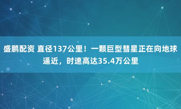 盛鹏配资 直径137公里！一颗巨型彗星正在向地球逼近，时速高达35.4万公里