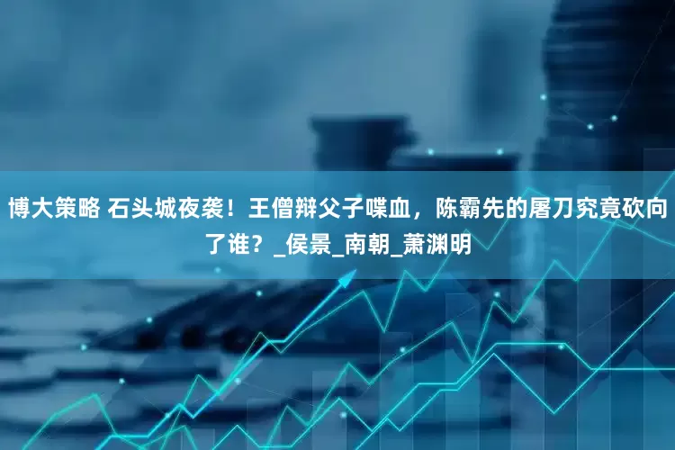 博大策略 石头城夜袭！王僧辩父子喋血，陈霸先的屠刀究竟砍向了谁？_侯景_南朝_萧渊明