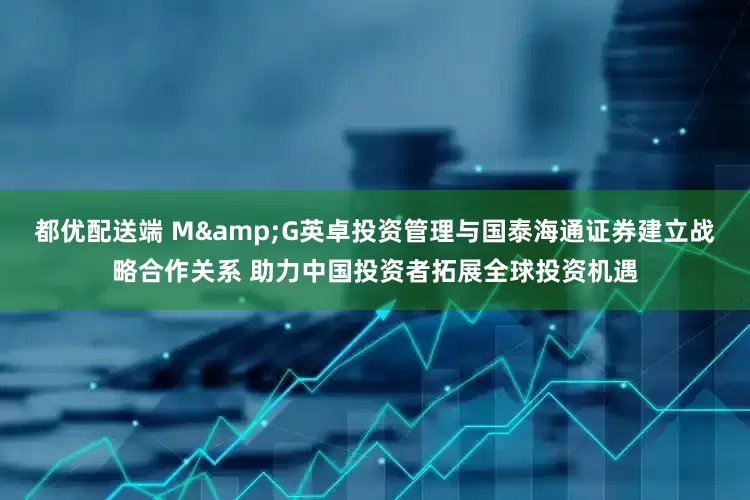都优配送端 M&G英卓投资管理与国泰海通证券建立战略合作关系 助力中国投资者拓展全球投资机遇