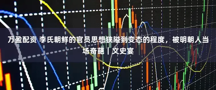 万盈配资 李氏朝鲜的官员思想狭隘到变态的程度，被明朝人当场奇葩｜文史宴