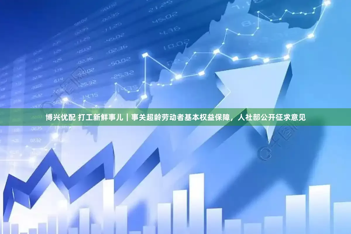 博兴优配 打工新鲜事儿｜事关超龄劳动者基本权益保障，人社部公开征求意见