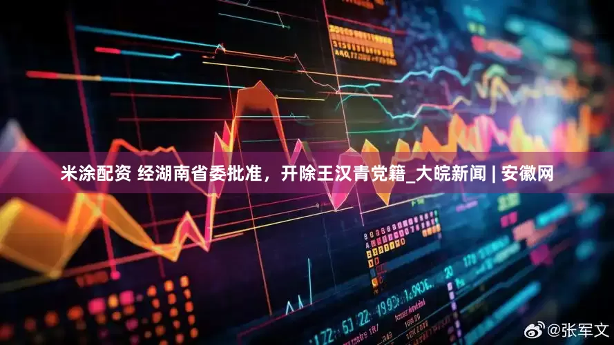 米涂配资 经湖南省委批准，开除王汉青党籍_大皖新闻 | 安徽网