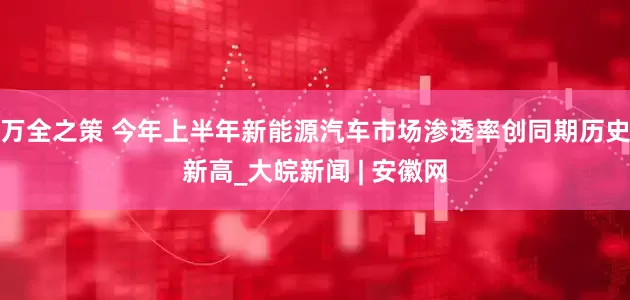 万全之策 今年上半年新能源汽车市场渗透率创同期历史新高_大皖新闻 | 安徽网