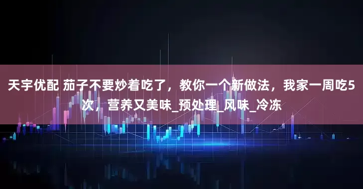 天宇优配 茄子不要炒着吃了，教你一个新做法，我家一周吃5次，营养又美味_预处理_风味_冷冻