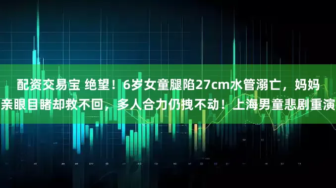 配资交易宝 绝望！6岁女童腿陷27cm水管溺亡，妈妈亲眼目睹却救不回，多人合力仍拽不动！上海男童悲剧重演