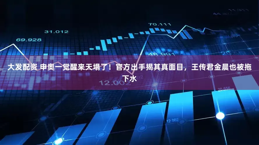 大发配资 申奥一觉醒来天塌了！官方出手揭其真面目，王传君金晨也被拖下水