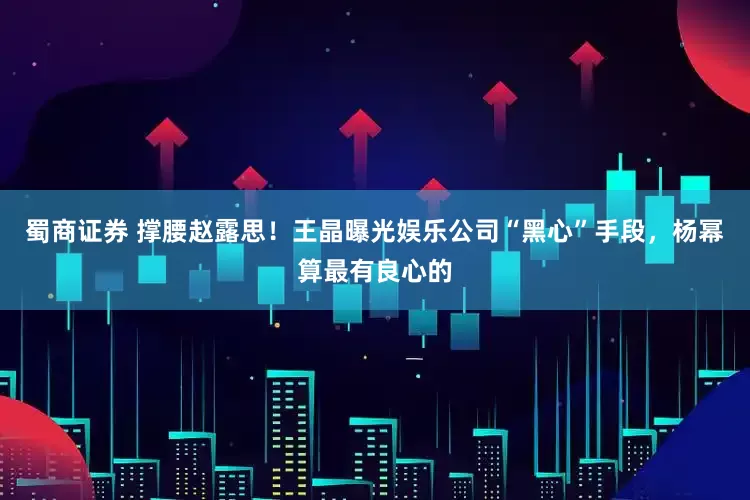 蜀商证券 撑腰赵露思！王晶曝光娱乐公司“黑心”手段，杨幂算最有良心的