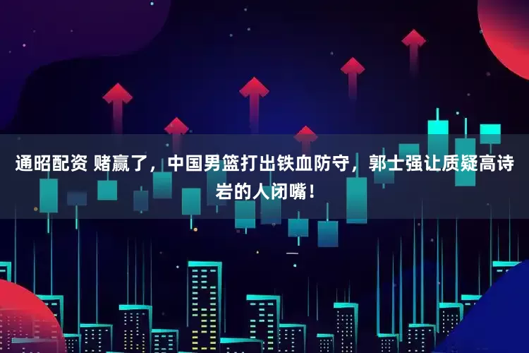 通昭配资 赌赢了，中国男篮打出铁血防守，郭士强让质疑高诗岩的人闭嘴！
