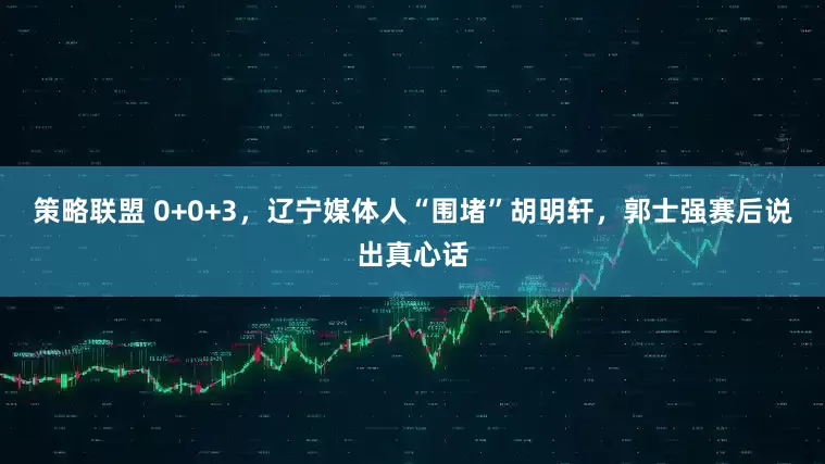策略联盟 0+0+3，辽宁媒体人“围堵”胡明轩，郭士强赛后说出真心话