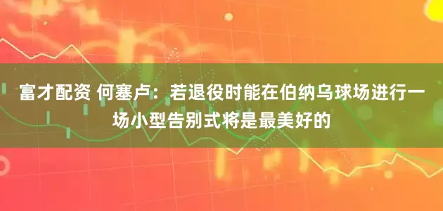 富才配资 何塞卢：若退役时能在伯纳乌球场进行一场小型告别式将是最美好的