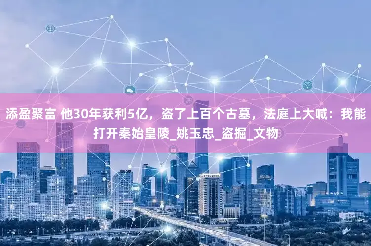 添盈聚富 他30年获利5亿，盗了上百个古墓，法庭上大喊：我能打开秦始皇陵_姚玉忠_盗掘_文物
