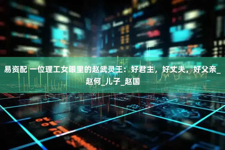 易资配 一位理工女眼里的赵武灵王：好君主，好丈夫，好父亲_赵何_儿子_赵国