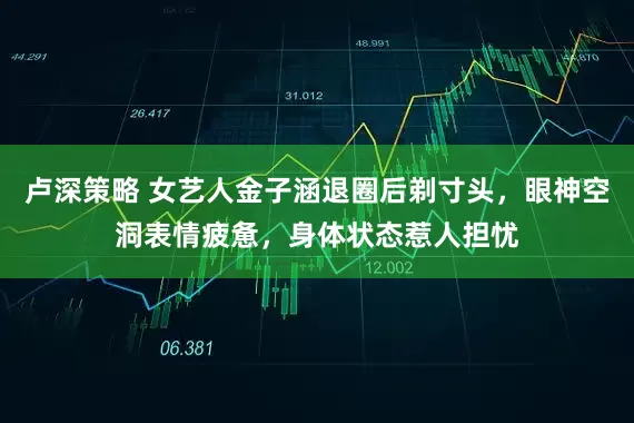 卢深策略 女艺人金子涵退圈后剃寸头，眼神空洞表情疲惫，身体状态惹人担忧