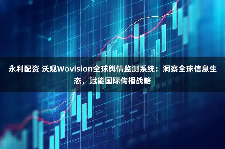 永利配资 沃观Wovision全球舆情监测系统：洞察全球信息生态，赋能国际传播战略