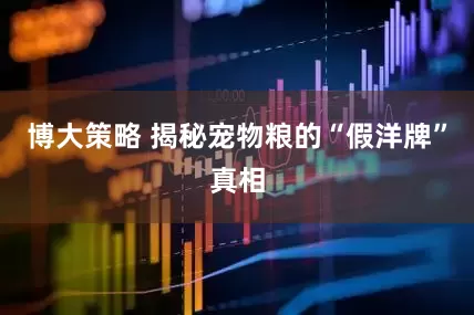 博大策略 揭秘宠物粮的“假洋牌”真相