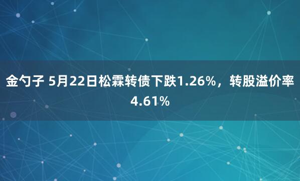 金勺子 5月22日松霖转债下跌1.26%，转股溢价率4.61%