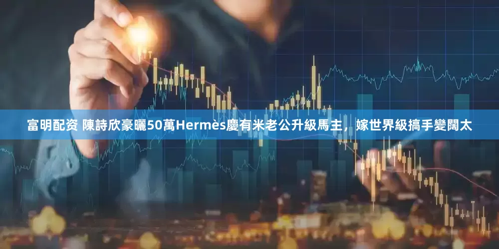 富明配资 陳詩欣豪曬50萬Hermès慶有米老公升級馬主，嫁世界級搞手變闊太