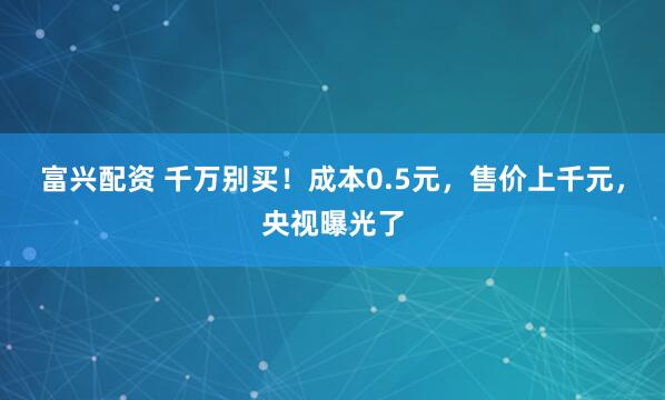 富兴配资 千万别买！成本0.5元，售价上千元，央视曝光了