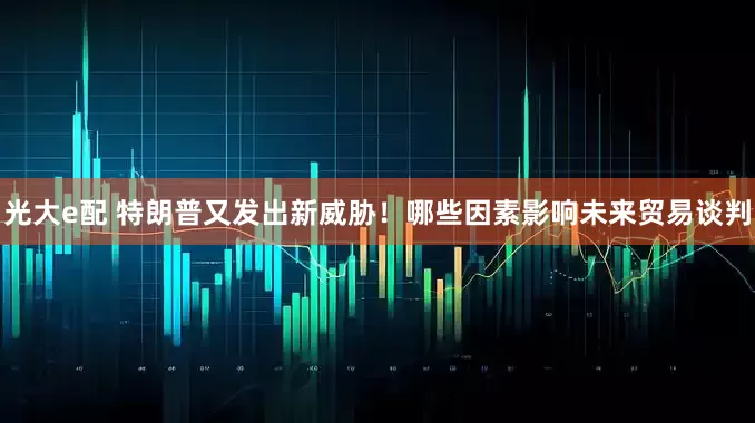 光大e配 特朗普又发出新威胁！哪些因素影响未来贸易谈判