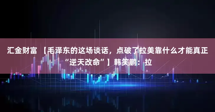 汇金财富 【毛泽东的这场谈话，点破了拉美靠什么才能真正“逆天改命”】韩笑鹏：拉