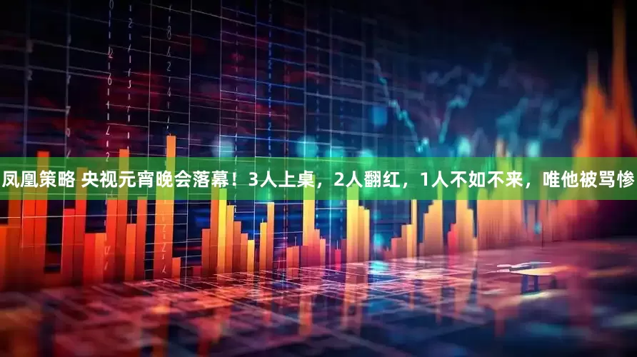 凤凰策略 央视元宵晚会落幕！3人上桌，2人翻红，1人不如不来，唯他被骂惨